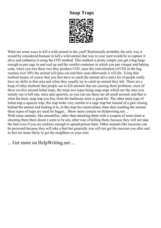 Snap Traps
What are some ways to kill a wild animal in the yard? Realistically probably the only way it
would be considered humane to kill a wild animal that was in your yard would be to capture it
alive and euthanize it using the CO2 method. This method is pretty simple you get a bag large
enough to put cage in and seal up and the smaller container in which you put vinegar and baking
soda, when you mix these two they produce CO2, once the concentration of CO2 in the bag
reaches over 30% the animal will pass out and then soon afterwards it will die. Using that
method means of course that you first have to catch the animal alive and a lot of people really
have no skills in that area and when they usually try to catch an animal they fail. There are a
heap of other methods that people use to kill animals that are causing them problems, most of
these revolve around lethal traps, the main two types being snap traps which are the ones you
mainly use to kill rats, mice and squirrels, as you can see these are all small animals and that is
what the basic snap trap you buy from the hardware store is good for. The other main type of
lethal trap a squeeze trap, this trap looks very similar to a cage trap but instead of a gate closing
behind the animal and locking it in, in this trap two metal plates slam shut crushing the animal,
these types of traps are used for bigger... Show more content on Helpwriting.net ...
With some animals, like armadillos, other than attacking them with a weapon of some kind or
shooting them there doesn t seem to be any other way of killing them, because they will not take
the bait even if you are reckless enough to spread poison baits. Other animals like raccoons can
be poisoned because they will take a bait but generally you will not get the raccoon you after and
in fact are more likely to get the neighbors or your own
... Get more on HelpWriting.net ...
 