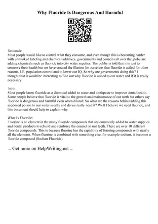 Why Fluoride Is Dangerous And Harmful
Rationale:
Most people would like to control what they consume, and even though this is becoming harder
with unmarked labeling and chemical additives, governments and councils all over the globe are
adding chemicals such as fluoride into city water supplies. The public is told that it is just to
conserve their health but we have created the illusion for ourselves that fluoride is added for other
reasons, I.E. population control and to lower our IQ. So why are governments doing this? I
thought that it would be interesting to find out why fluoride is added to our water and if it is really
necessary.
Intro:
Most people know fluoride as a chemical added to water and toothpaste to improve dental health.
Some people believe that fluoride is vital to the growth and maintenance of out teeth but others say
fluoride is dangerous and harmful even when diluted. So what are the reasons behind adding this
supposed poison to our water supply and do we really need it? Well I believe we need fluoride, and
this document should help to explain why.
What Is Fluoride:
Fluorine is an element in the many fluoride compounds that are commonly added to water supplies
and dental products to rebuild and reinforce the enamel on our teeth. There are over 10 different
fluoride compounds. This is because fluorine has the capability of forming compounds with nearly
all the elements. When fluorine is combined with something else, for example sodium, it becomes a
fluoride compound (Sodium Fluoride).
... Get more on HelpWriting.net ...
 