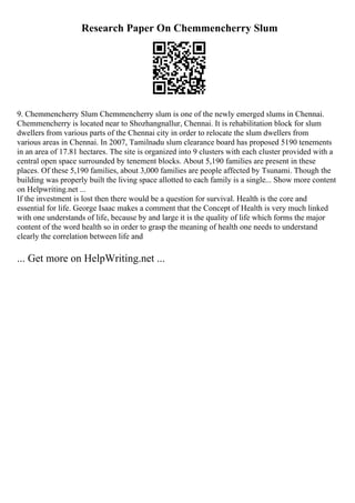 Research Paper On Chemmencherry Slum
9. Chemmencherry Slum Chemmencherry slum is one of the newly emerged slums in Chennai.
Chemmencherry is located near to Shozhangnallur, Chennai. It is rehabilitation block for slum
dwellers from various parts of the Chennai city in order to relocate the slum dwellers from
various areas in Chennai. In 2007, Tamilnadu slum clearance board has proposed 5190 tenements
in an area of 17.81 hectares. The site is organized into 9 clusters with each cluster provided with a
central open space surrounded by tenement blocks. About 5,190 families are present in these
places. Of these 5,190 families, about 3,000 families are people affected by Tsunami. Though the
building was properly built the living space allotted to each family is a single... Show more content
on Helpwriting.net ...
If the investment is lost then there would be a question for survival. Health is the core and
essential for life. George Isaac makes a comment that the Concept of Health is very much linked
with one understands of life, because by and large it is the quality of life which forms the major
content of the word health so in order to grasp the meaning of health one needs to understand
clearly the correlation between life and
... Get more on HelpWriting.net ...
 