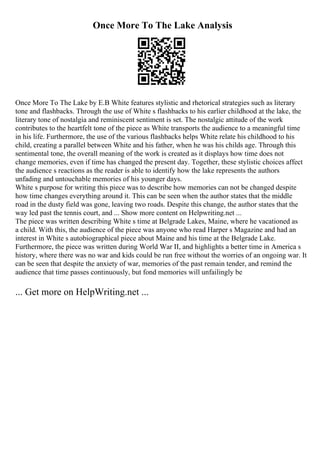 Once More To The Lake Analysis
Once More To The Lake by E.B White features stylistic and rhetorical strategies such as literary
tone and flashbacks. Through the use of White s flashbacks to his earlier childhood at the lake, the
literary tone of nostalgia and reminiscent sentiment is set. The nostalgic attitude of the work
contributes to the heartfelt tone of the piece as White transports the audience to a meaningful time
in his life. Furthermore, the use of the various flashbacks helps White relate his childhood to his
child, creating a parallel between White and his father, when he was his childs age. Through this
sentimental tone, the overall meaning of the work is created as it displays how time does not
change memories, even if time has changed the present day. Together, these stylistic choices affect
the audience s reactions as the reader is able to identify how the lake represents the authors
unfading and untouchable memories of his younger days.
White s purpose for writing this piece was to describe how memories can not be changed despite
how time changes everything around it. This can be seen when the author states that the middle
road in the dusty field was gone, leaving two roads. Despite this change, the author states that the
way led past the tennis court, and ... Show more content on Helpwriting.net ...
The piece was written describing White s time at Belgrade Lakes, Maine, where he vacationed as
a child. With this, the audience of the piece was anyone who read Harper s Magazine and had an
interest in White s autobiographical piece about Maine and his time at the Belgrade Lake.
Furthermore, the piece was written during World War II, and highlights a better time in America s
history, where there was no war and kids could be run free without the worries of an ongoing war. It
can be seen that despite the anxiety of war, memories of the past remain tender, and remind the
audience that time passes continuously, but fond memories will unfailingly be
... Get more on HelpWriting.net ...
 