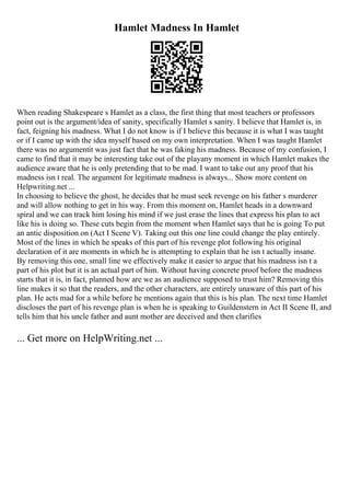 Hamlet Madness In Hamlet
When reading Shakespeare s Hamlet as a class, the first thing that most teachers or professors
point out is the argument/idea of sanity, specifically Hamlet s sanity. I believe that Hamlet is, in
fact, feigning his madness. What I do not know is if I believe this because it is what I was taught
or if I came up with the idea myself based on my own interpretation. When I was taught Hamlet
there was no argumentit was just fact that he was faking his madness. Because of my confusion, I
came to find that it may be interesting take out of the playany moment in which Hamlet makes the
audience aware that he is only pretending that to be mad. I want to take out any proof that his
madness isn t real. The argument for legitimate madness is always... Show more content on
Helpwriting.net ...
In choosing to believe the ghost, he decides that he must seek revenge on his father s murderer
and will allow nothing to get in his way. From this moment on, Hamlet heads in a downward
spiral and we can track him losing his mind if we just erase the lines that express his plan to act
like his is doing so. These cuts begin from the moment when Hamlet says that he is going To put
an antic disposition on (Act I Scene V). Taking out this one line could change the play entirely.
Most of the lines in which he speaks of this part of his revenge plot following his original
declaration of it are moments in which he is attempting to explain that he isn t actually insane.
By removing this one, small line we effectively make it easier to argue that his madness isn t a
part of his plot but it is an actual part of him. Without having concrete proof before the madness
starts that it is, in fact, planned how are we as an audience supposed to trust him? Removing this
line makes it so that the readers, and the other characters, are entirely unaware of this part of his
plan. He acts mad for a while before he mentions again that this is his plan. The next time Hamlet
discloses the part of his revenge plan is when he is speaking to Guildenstern in Act II Scene II, and
tells him that his uncle father and aunt mother are deceived and then clarifies
... Get more on HelpWriting.net ...
 