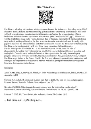 Rio Tinto Case
Rio Tinto is a leading international mining company famous for its iron ore. According to the Chief
executive Tom Albanese, despite continuing global economic uncertainty and volatility, Rio Tinto
will still generate strong margins despite falling prices, reflecting the low cost nature of their
businesses and their first rate operational performance. (Rio Tinto Media 2012, pp2) .This article
will be divided into three parts. Firstly, the main data of financial statement will be illustrated via a
table and this writing will analyse the data to see the financial state of the Group. Secondly, this
paper will discuss the attached article and other information. Finally, the decision whether investing
Rio Tinto in the miningindustry will be... Show more content on Helpwriting.net ...
Firstly, although the situation in 2011 is not as satisfactory as 2010 s, there are a lot of
phenomenon shows that Rio Tinto is sparing no effort to cope with the problems of spending and
saving in its financial status and the information above proves that the entity has made great
progress about these problem. Secondly, the industrialization of Asia, particularly China, will push
Rio Tinto to go further in the future. Finally, the firm also takes environment into consideration and
is not just putting emphasis on economic interest, which is a good performance to looking at the
long term development in the future.
Reference:
Atrill, P, McLaney, E, Harvey, D, Jenner, M 2008, Accounting: an introduction, 5th ed, PEARSON,
Australia, pp191
Christie, V, Mitchell, B, Orsmond, D, amp; Van Zyl, M 2011, The iron ore
, coal and gas sectors ,
Reserve Bank of Australia Bulletin, March Quarter, pp. 1 7.
Neculita, CM 2010, Mine impacted water treatment how the bottom line can be raised? ,
International Journal of Mining, Reclamation and Environment, vol.24, no.3, pp.193 194
Roberts, G 2012, Rio Tinto slashes jobs and costs, viewed 28 October 2012,
... Get more on HelpWriting.net ...
 