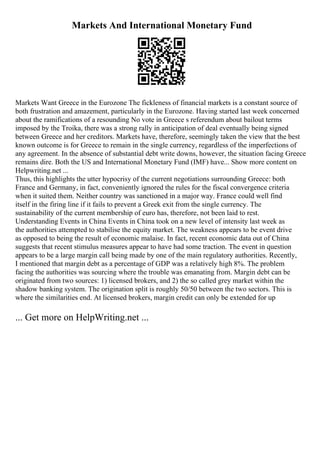 Markets And International Monetary Fund
Markets Want Greece in the Eurozone The fickleness of financial markets is a constant source of
both frustration and amazement, particularly in the Eurozone. Having started last week concerned
about the ramifications of a resounding No vote in Greece s referendum about bailout terms
imposed by the Troika, there was a strong rally in anticipation of deal eventually being signed
between Greece and her creditors. Markets have, therefore, seemingly taken the view that the best
known outcome is for Greece to remain in the single currency, regardless of the imperfections of
any agreement. In the absence of substantial debt write downs, however, the situation facing Greece
remains dire. Both the US and International Monetary Fund (IMF) have... Show more content on
Helpwriting.net ...
Thus, this highlights the utter hypocrisy of the current negotiations surrounding Greece: both
France and Germany, in fact, conveniently ignored the rules for the fiscal convergence criteria
when it suited them. Neither country was sanctioned in a major way. France could well find
itself in the firing line if it fails to prevent a Greek exit from the single currency. The
sustainability of the current membership of euro has, therefore, not been laid to rest.
Understanding Events in China Events in China took on a new level of intensity last week as
the authorities attempted to stabilise the equity market. The weakness appears to be event drive
as opposed to being the result of economic malaise. In fact, recent economic data out of China
suggests that recent stimulus measures appear to have had some traction. The event in question
appears to be a large margin call being made by one of the main regulatory authorities. Recently,
I mentioned that margin debt as a percentage of GDP was a relatively high 8%. The problem
facing the authorities was sourcing where the trouble was emanating from. Margin debt can be
originated from two sources: 1) licensed brokers, and 2) the so called grey market within the
shadow banking system. The origination split is roughly 50/50 between the two sectors. This is
where the similarities end. At licensed brokers, margin credit can only be extended for up
... Get more on HelpWriting.net ...
 