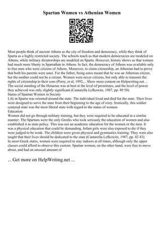 Spartan Women vs Athenian Women
Most people think of ancient Athens as the city of freedom and democracy, while they think of
Sparta as a highly restricted society. The schools teach us that modern democracies are modeled on
Athens, while military dictatorships are modeled on Sparta. However, history shows us that women
had much more liberty in Spartathan in Athens. In fact, the democracy of Athens was available only
to free men who were citizens of Athens. Moreover, to claim citizenship, an Athenian had to prove
that both his parents were astoi. For the father, being astos meant that he was an Athenian citizen,
but the mother could not be a citizen. Women were never citizens, but only able to transmit the
rights of citizenship to their sons (Perry, et al, 1992,... Show more content on Helpwriting.net ...
The social standing of the Hetaerae was at best at the level of prostitutes, and the level of power
they achieved was only slightly significant (Cantarella Lefkowitz, 1987, pp. 49 50).
Status of Spartan Women in Society
Life in Sparta was oriented around the state. The individual lived and died for the state. Their lives
were designed to serve the state from their beginning to the age of sixty. Ironically, this soldier
centered state was the most liberal state with regard to the status of women.
Education
Women did not go through military training, but they were required to be educated in a similar
manner. The Spartans were the only Greeks who took seriously the education of women and also
established it as state policy. This was not an academic education for the women or the men. It
was a physical education that could be demanding. Infant girls were also exposed to die if they
were judged to be weak. The children were given physical and gymnastics training. They were also
taught that their lives should be dedicated to the state (Cantarella Lefkowitz, 1987, pp. 42 43).
In most Greek states, women were required to stay indoors at all times, although only the upper
classes could afford to observe this custom. Spartan women, on the other hand, were free to move
about, and had an unusual amount of
... Get more on HelpWriting.net ...
 