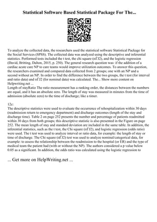 Statistical Software Based Statistical Package For The...
To analyze the collected data, the researchers used the statistical software Statistical Package for
the Social Services (SPSS). The collected data was analyzed using the descriptive and inferential
statistics. Performed tests included the t test, the chi square (пЃЈ2), and the logistic regression
(David, Britting, Dalton, 2015, p. 250). The general research question was: if the addition of a
cardiac acute care NP to care teams would improve utilization outcomes. To answer this question,
the researchers examined and compared data collected from 2 groups; one with an NP and a
second without an NP. In order to find the difference between the two groups, the t test (for interval
and ratio data) and пЃЈ2 (for nominal data) was calculated. The... Show more content on
Helpwriting.net ...
Length of stayRatio The ratio measurement has a ranking order, the distances between the numbers
are equal, and it has an absolute zero. The length of stay was measured in minutes from the time of
admission (absolute zero) to the time of discharge; like a timer.
12c:
The descriptive statistics were used to evaluate the occurrence of rehospitalization within 30 days
(readmission return to emergency department) and discharge outcomes (length of the stay and
discharge time). Table 2 on page 252 presents the number and percentage of patients readmitted
within 30 days from both groups; this descriptive statistic is also presented in the Figure on page
252. The mean length of stay and standard deviation are included in the same table. In addition, the
inferential statistics, such as the t test, the Chi square (пЃЈ2), and logistic regression (odds ratio)
were used. The t test was used to analyze interval or ratio data, for example: the length of stay or
time of discharge. The Chi square (пЃЈ2) test was used to analyze nominal/categorical data, for
example: to assess the relationship between the readmission to the hospital (or ER) and the type of
medical team the patient had (with or without the NP). The authors considered a p value below
0.05 as a significant. In addition, the odds ratio was calculated using the logistic regression to
... Get more on HelpWriting.net ...
 