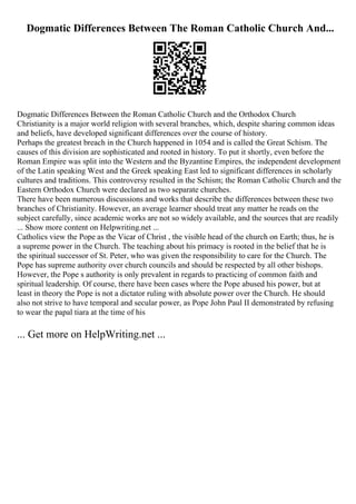 Dogmatic Differences Between The Roman Catholic Church And...
Dogmatic Differences Between the Roman Catholic Church and the Orthodox Church
Christianity is a major world religion with several branches, which, despite sharing common ideas
and beliefs, have developed significant differences over the course of history.
Perhaps the greatest breach in the Church happened in 1054 and is called the Great Schism. The
causes of this division are sophisticated and rooted in history. To put it shortly, even before the
Roman Empire was split into the Western and the Byzantine Empires, the independent development
of the Latin speaking West and the Greek speaking East led to significant differences in scholarly
cultures and traditions. This controversy resulted in the Schism; the Roman Catholic Church and the
Eastern Orthodox Church were declared as two separate churches.
There have been numerous discussions and works that describe the differences between these two
branches of Christianity. However, an average learner should treat any matter he reads on the
subject carefully, since academic works are not so widely available, and the sources that are readily
... Show more content on Helpwriting.net ...
Catholics view the Pope as the Vicar of Christ , the visible head of the church on Earth; thus, he is
a supreme power in the Church. The teaching about his primacy is rooted in the belief that he is
the spiritual successor of St. Peter, who was given the responsibility to care for the Church. The
Pope has supreme authority over church councils and should be respected by all other bishops.
However, the Pope s authority is only prevalent in regards to practicing of common faith and
spiritual leadership. Of course, there have been cases where the Pope abused his power, but at
least in theory the Pope is not a dictator ruling with absolute power over the Church. He should
also not strive to have temporal and secular power, as Pope John Paul II demonstrated by refusing
to wear the papal tiara at the time of his
... Get more on HelpWriting.net ...
 