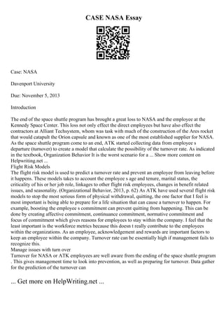 CASE NASA Essay
Case: NASA
Davenport University
Due: November 5, 2013
Introduction
The end of the space shuttle program has brought a great loss to NASA and the employee at the
Kennedy Space Center. This loss not only effect the direct employees but have also effect the
contractors at Alliant Techsystem, whom was task with much of the construction of the Ares rocket
that would catapult the Orion capsule and known as one of the most established supplier for NASA.
As the space shuttle program come to an end, ATK started collecting data from employee s
departure (turnover) to create a model that calculate the possibility of the turnover rate. As indicated
in the textbook, Organization Behavior It is the worst scenario for a ... Show more content on
Helpwriting.net ...
Flight Risk Models
The flight risk model is used to predict a turnover rate and prevent an employee from leaving before
it happens. These models takes to account the employee s age and tenure, marital status, the
criticality of his or her job role, linkages to other flight risk employees, changes in benefit related
issues, and seasonality. (Organizational Behavior, 2013, p. 62) As ATK have used several flight risk
models to stop the most serious form of physical withdrawal, quitting, the one factor that I feel is
most important is being able to prepare for a life situation that can cause a turnover to happen. For
example, boosting the employee s commitment can prevent quitting from happening. This can be
done by creating affective commitment, continuance commitment, normative commitment and
focus of commitment which gives reasons for employees to stay within the company. I feel that the
least important is the workforce metrics because this doesn t really contribute to the employees
within the organizations. As an employee, acknowledgement and rewards are important factors to
keep an employee within the company. Turnover rate can be essentially high if management fails to
recognize this.
Manage issues with turn over
Turnover for NASA or ATK employees are well aware from the ending of the space shuttle program
. This gives management time to look into prevention, as well as preparing for turnover. Data gather
for the prediction of the turnover can
... Get more on HelpWriting.net ...
 