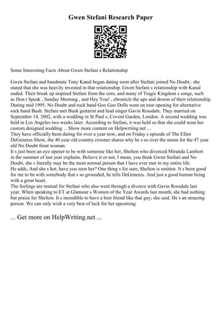 Gwen Stefani Research Paper
Some Interesting Facts About Gwen Stefani s Relationship
Gwen Stefani and bandmate Tony Kanal began dating soon after Stefani joined No Doubt,: she
stated that she was heavily invested in that relationship. Gwen Stefani s relationship with Kanal
ended. Their break up inspired Stefani from the core, and many of Tragic Kingdom s songs, such
as Don t Speak , Sunday Morning , and Hey You! , chronicle the ups and downs of their relationship.
During mid 1995, No Doubt and rock band Goo Goo Dolls went on tour opening for alternative
rock band Bush. Stefani met Bush guitarist and lead singer Gavin Rossdale. They married on
September 14, 2002, with a wedding in St Paul s, Covent Garden, London. A second wedding was
held in Los Angeles two weeks later. According to Stefani, it was held so that she could wear her
custom designed wedding ... Show more content on Helpwriting.net ...
They have officially been dating for over a year now, and on Friday s episode of The Ellen
DeGeneres Show, the 40 year old country crooner shares why he s so over the moon for the 47 year
old No Doubt front woman.
It s just been an eye opener to be with someone like her, Shelton who divorced Miranda Lambert
in the summer of last year explains. Believe it or not, I mean, you think Gwen Stefani and No
Doubt, she s literally may be the most normal person that I have ever met in my entire life.
He adds, And she s hot, have you seen her? One thing s for sure, Shelton is smitten. It s been good
for me to be with somebody that s so grounded, he tells DeGeneres. And just a good human being
with a great heart.
The feelings are mutual for Stefani who also went through a divorce with Gavin Rossdale last
year. When speaking to ET at Glamour s Women of the Year Awards last month, she had nothing
but praise for Shelton. It s incredible to have a best friend like that guy, she said. He s an amazing
person. We can only wish a very best of luck for her upcoming
... Get more on HelpWriting.net ...
 