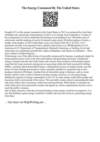 The Energy Consumed By The United States
Roughly 81% of the energy consumed in the United States in 2015 was produced by fossil fuels
including coal, natural gas, and petroleum oil (EIA, U.S. Energy Facts Explained ). A study on
the consequences of coal revealed that the burning of coal produced over 100 million tons of
solid waste, and the readying of coal to be burned creates nearly 90 million gallons of slurry, a
muddy waste product, in the United States every year (Sierra Club 2011). In 2015, 2,413
petroleum oil spills were reported to have spilled a total of just over 300,000 gallons in U.S.
waterways (U.S. Department of Transportation). Hydraulic fracturing, or fracking, for oil and
natural gas can contaminate groundwater, induce earthquakes, and release air pollutants.... Show
more content on Helpwriting.net ...
Wind energy, one of the oldest forms of renewable energyused by humans, is produced simply by
harnessing the power of the wind with wind turbines and generating electricity. Geothermal
energy is energy from the heat of the Earth, and is drawn from locations with naturally heated
water like hot water reservoirs and geysers or areas deep within the Earth accessed by drilling
(NREL, Learning About Renewable Energy ). Hydroelectric power, in simplest terms, uses the
power of water rushing downwards to rotate a propeller attached to a generator that in turn
produces electricity (Perlman). Another form of renewable energy is biomass, such as wood,
biofuel, and bio waste, which is burned to produce energy; however, it is not clean energy.
Shifting the majority of energy consumption in the U.S. to clean energy would affect people and
businesses both in and outside of the nation. This inevitably creates concern surrounding the topic
and causes delays due to necessary controversy and questioning. While plenty of concerns are
valid, others have been answered by studies and reports by various organizations but have yet to
reach the public in masses.
One of these concerns is that the cost transitioning to clean energy would be too expensive. It is
true that shifting to green energy would have notable start up costs; however, generating energy
from these
... Get more on HelpWriting.net ...
 
