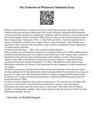 The Extinction of Pleistocene Mammals Essay
During the late Pleistocene, a mystery occurred in which large mammals went extinct in North
America while they survived in other parts of the world. Scientists studying the late Pleistocene
extinction provided a plethora of explanations, including overkill by humans, extraterrestrial events,
and climate changes (Faith and Surovell, 2009). However, there was no unified explanation that
they all agreed upon. Taking note of this, J. Tyler Faith and Todd A. Surovell conducted tests to
discover whether the extinction was a single event or a long term process. Their findings were
important to other scientists in the same field, as they served as a guideline for their explanations
of catalysts of the extinction.
Scientists in this field have ... Show more content on Helpwriting.net ...
Some scientists have attributed the extinction to an extraterrestrial event. In 2009, another group of
scientists found nanodiamonds in the sediment layer dating back to the Younger Dryas a period of
glacial dewarming. Because these nanodiamonds needed conditions similar to that of cosmic
impacts to form, they concluded that a large group of comets might have impacted the Earth,
causing the Pleistocene extinction (Kennett et. al, 2009). Although the research done on late
Pleistocene extinctions was extensive, the conclusions for these explanatory models contradicted
one another.
Amid these conclusions, Faith and Surovell derived their question from the fact that one cannot
develop explanations for this phenomenon without knowing whether the extinction was a long term
process or a single event. They hypothesized that the extinction during the North American late
Pleistocene was a single event that occurred between 12,000 and 10,000 radiocarbon years B.P.
(Faith and Surovell, 2009).
In order to test their hypothesis, they created a statistical test. The statistical test used data of the
occurrences of the fossils of extinct Pleistocene mammals in layers of rock and terminal
Pleistocene radiocarbon dates for a given taxon, or taxon dates. These dates were all rated as
reliable or of intermediate reliability. They found a pattern in the data specific to North American
Pleistocene mammals: the last
... Get more on HelpWriting.net ...
 