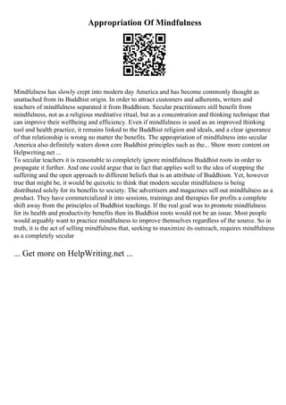 Appropriation Of Mindfulness
Mindfulness has slowly crept into modern day America and has become commonly thought as
unattached from its Buddhist origin. In order to attract customers and adherents, writers and
teachers of mindfulness separated it from Buddhism. Secular practitioners still benefit from
mindfulness, not as a religious meditative ritual, but as a concentration and thinking technique that
can improve their wellbeing and efficiency. Even if mindfulness is used as an improved thinking
tool and health practice, it remains linked to the Buddhist religion and ideals, and a clear ignorance
of that relationship is wrong no matter the benefits. The appropriation of mindfulness into secular
America also definitely waters down core Buddhist principles such as the... Show more content on
Helpwriting.net ...
To secular teachers it is reasonable to completely ignore mindfulness Buddhist roots in order to
propagate it further. And one could argue that in fact that applies well to the idea of stopping the
suffering and the open approach to different beliefs that is an attribute of Buddhism. Yet, however
true that might be, it would be quixotic to think that modern secular mindfulness is being
distributed solely for its benefits to society. The advertisers and magazines sell out mindfulness as a
product. They have commercialized it into sessions, trainings and therapies for profits a complete
shift away from the principles of Buddhist teachings. If the real goal was to promote mindfulness
for its health and productivity benefits then its Buddhist roots would not be an issue. Most people
would arguably want to practice mindfulness to improve themselves regardless of the source. So in
truth, it is the act of selling mindfulness that, seeking to maximize its outreach, requires mindfulness
as a completely secular
... Get more on HelpWriting.net ...
 