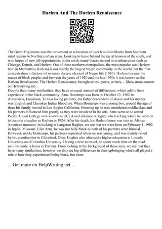 Harlem And The Harlem Renaissance
The Great Migrations was the movement or relocation of over 6 million blacks from Southern
rural regions to Northern urban areas. Looking to leave behind the racial tension of the south, and
with hopes of new job opportunities in the north, many blacks moved in to urban cities such as
Chicago, Detroit, and Harlem. Out of these northern metropolises, the most popular was Harlem;
here in Manhattan (Harlem) is not merely the largest Negro community in the world, but the first
concentration in history of so many diverse element of Negro life (1050). Harlem became the
mecca of black people, and between the years of 1920 and the late 1930s it was known as the
Harlem Renaissance. The Harlem Renaissance, brought artiest, poets, writers,... Show more content
on Helpwriting.net ...
Despite their many similarities, they have an equal amount of differences, which add to their
experience in the black community. Arna Bontemps was born on October 13, 1902 in
Alexandria, Louisiana. To two loving partners, his father descendent of slaves and his mother
was English and Cherokee Indian bloodline. When Bontemps was a young boy, around the age of
three his family moved to Los Angles California. Growing up he was considered middle class and
his partners influenced him greatly as they were involved in the arts. Arna went on to attend
Pacific Union College now known as UCLA and obtained a degree win teaching where he went on
to become a teacher in Harlem in 1924. After his death, his Harlem home was into an African
American museum. In looking at Langston Hughes, we see that we were born on February 1, 1902
in Joplin, Missouri. Like Arna, he was not fully black as both of his partners were biracial.
However, unlike Bontemps, his partners separated when we was young, and was mainly raised
by his grandmother in Cleveland, Ohio. Hughes also obtained a higher education at Lincoln
University and Columbia University. Having a love to travel, he spent much time on the road
until he made is home in Harlem. From looking at the background of these men, we see that they
have many similarities, however we also see big differences in their upbringing which all played a
role in how they experienced being black, but more
... Get more on HelpWriting.net ...
 