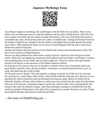 Japanese Mythology Essay
According to Japanese mythology, the world begins with the birth of seven deities. These seven
deities arise and then pass away in what the Japanese call the, plain of high heaven. After this, five
more couples were born, the last named, Izanagi and Izanami, who were ordered by their peers to
consolidate the earth, which at this point was a chaos of muddywater. Izanagi and Izanami stood on
the bridge of high heaven, thought to be the rainbow, and dipped their jeweled spearin the murky
water below. When pulling the spear out of a piece of mud dropped of the tip and is said to have
formed the island of Onogoro.
Izanagi and Izanami then moved down to the island, built a house and consummated a child. The ...
Show more content on Helpwriting.net ...
Susa no wo then produced five males from a string of jewels, which his sister had given to him
earlier. While this was happening Amaterasu Sun Goddess) took her brother sword broke it in three
and crunching these in her mouth, spat out three goddesses. These five males and eight females
become to be known as the ancestors of the highest Japanese nobility.
So excited over his success, Susa no wo became to commit various acts of mischief, and at one
point finally scared his sister, the Sun Goddess. Amaterasu so scared retired herself to a cave on
earth, thus depriving the world of light.
All the gods were in despair. They put together a strategy to get her out of the cave by arousing
her curiosity by a comic dance and a mirror, which finally lured her from the cave. Susa no wo was
punished for what he had down and was banished from heaven, again. Before he finally left he
killed the Goddess of Food, whose limbs are said to have been turned into the seeds of useful plants.
Once out of the heavens, Amaterasu began to pacify the celestial realm. Once concluding this she
turned to the earth, the Islands of Japan. After three absorptive attempts to establish her rule she
sends her grandson Ninigi down with eight of his companions to assume the power on earth. Ninigi
descended to Kyushu and married a beautiful girl there.
... Get more on HelpWriting.net ...
 