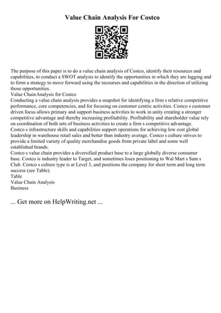 Value Chain Analysis For Costco
The purpose of this paper is to do a value chain analysis of Costco, identify their resources and
capabilities, to conduct a SWOT analysis to identify the opportunities in which they are lagging and
to form a strategy to move forward using the recourses and capabilities in the direction of utilizing
those opportunities.
Value ChainAnalysis for Costco
Conducting a value chain analysis provides a snapshot for identifying a firm s relative competitive
performance, core competencies, and for focusing on customer centric activities. Costco s customer
driven focus allows primary and support business activities to work in unity creating a stronger
competitive advantage and thereby increasing profitability. Profitability and shareholder value rely
on coordination of both sets of business activities to create a firm s competitive advantage.
Costco s infrastructure skills and capabilities support operations for achieving low cost global
leadership in warehouse retail sales and better than industry average. Costco s culture strives to
provide a limited variety of quality merchandise goods from private label and some well
established brands.
Costco s value chain provides a diversified product base to a large globally diverse consumer
base. Costco is industry leader to Target, and sometimes loses positioning to Wal Mart s Sam s
Club. Costco s culture type is at Level 3, and positions the company for short term and long term
success (see Table).
Table
Value Chain Analysis
Business
... Get more on HelpWriting.net ...
 