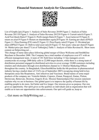 Financial Statement Analysis for Glaxosmithkline...
List of Graphs [pic] Figure 1: Analysis of Sales Revenue 20109 Figure 2: Analysis of Sales
Revenue 201110 Figure 3: Analysis of Sales Revenue 201210 Figure 4: Current ratio16 Figure 5:
Acid/Test Quick Ratio17 Figure 6: Profit margin Ratio18 Figure 7: Asset turnover19 Figure 8:
return on asset19 Figure 9: Return on shareholders equity20 Figure 10: Earning per share (EPS)21
Figure 11: Price/Earning (P/E) ratio22 Figure 12: Price/Equity ratio22 Figure 13: Dividend per
share (DPS)23 Figure 14: Debt to total asset ratio24 Figure 15: Net assets value per share25 Figure
16: Market price per share27 List of Tables[pic] Table 1: Analysis of Sales Revenue10
... Show more
content on Helpwriting.net ...
This change of name takes place following global merger of Glaxo Wellcome and SmithKline
Beecham in December 2000. The Company has a total number of employees over 671 with an
efficient management team. A team of 181 field force including 11 line managers covers
countrywide on average 2000 daily calls to 22,000 target doctors, while there is a strong team of
distribution personnel engaged in distributed activities to cover average 19,000 customers including
retailers and wholesalers through own distribution channel in 11 District Marketing Offices
throughout the country. In Bangladesh, GlaxoSmithKline holds the 6th positions in pharmaceutical
industry having a market share of 15.6% (as of September 2007) occupying strong hold in key
therapeutic areas like Respiratory, Anti infectives and Vacciness. Brand names of some major
products of the company are: Ventolin Inhaler, Ceporex, Zinnat, Parapyrol, Zantac, Piriton,
Dermovate, Betnovate, Dextrose, Engerix B etc. Mission Statement[pic] Our mission statement
explains why we are in business. Our global quest is to improve the quality of human life by
enabling people to do more, feel better and live longer. Our mission gives us purpose. Our size
gives us opportunity. Our spirit gives us the qualities as individuals and as organization that will
enable us to turn our opportunities into achievements. Our sprit will guide us, keep us
... Get more on HelpWriting.net ...
 