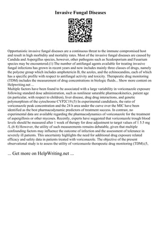 Invasive Fungal Diseases
Opportunistic invasive fungal diseases are a continuous threat to the immune compromised host
and result in high morbidity and mortality rates. Most of the invasive fungal diseases are caused by
Candida and Aspergillus species, however, other pathogens such as Scedosporium and Fusarium
species may be encountered.(1) The number of antifungal agents available for treating invasive
fungal infections has grown in recent years and now includes mainly three classes of drugs, namely
the polyene group which includes amphotericin B, the azoles, and the echinocandins, each of which
has a specific profile with respect to antifungal activity and toxicity. Therapeutic drug monitoring
(TDM) includes the measurement of drug concentrations in biologic fluids... Show more content on
Helpwriting.net ...
Multiple factors have been found to be associated with a large variability in voriconazole exposure
following standard dose administration, such as nonlinear saturable pharmacokinetics, patient age
(in particular, with respect to children), liver disease, drug drug interactions, and genetic
polymorphism of the cytochrome CYP2C19.(5) In experimental candidiasis, the ratio of
voriconazole peak concentration and the 24 h area under the curve over the MIC have been
identified as the best pharmacodynamic predictors of treatment success. In contrast, no
experimental data are available regarding the pharmacodynamics of voriconazole for the treatment
of aspergillosis or other mycoses. Recently, experts have suggested that voriconazole trough blood
levels should be measured after 1 week of therapy for dose adjustment to target values of 1 5.5 mg
/L.(6 8) However, the utility of such measurements remains debatable, given that multiple
confounding factors may influence the outcome of infection and the assessment of tolerance in
severely ill patients. This uncertainty highlights the need for additional drug exposure related
efficacy and safety data in patients treated with voriconazole. The objective of the present
observational study is to assess the utility of voriconazole therapeutic drug monitoring (TDM).(5,
... Get more on HelpWriting.net ...
 