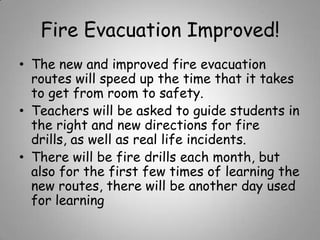 Fire Evacuation Improved!
• The new and improved fire evacuation
routes will speed up the time that it takes
to get from room to safety.
• Teachers will be asked to guide students in
the right and new directions for fire
drills, as well as real life incidents.
• There will be fire drills each month, but
also for the first few times of learning the
new routes, there will be another day used
for learning

 