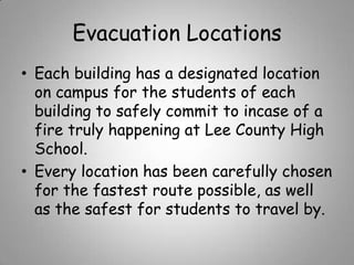 Evacuation Locations
• Each building has a designated location
on campus for the students of each
building to safely commit to incase of a
fire truly happening at Lee County High
School.
• Every location has been carefully chosen
for the fastest route possible, as well
as the safest for students to travel by.

 