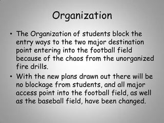 Organization
• The Organization of students block the
entry ways to the two major destination
point entering into the football field
because of the chaos from the unorganized
fire drills.
• With the new plans drawn out there will be
no blockage from students, and all major
access point into the football field, as well
as the baseball field, have been changed.

 
