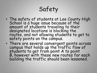 Safety
• The safety of students at Lee County High
School is a huge issue because of the
amount of students traveling to their
designated locations is blocking the
routes, and not allowing students to get to
safety points on the campus.
• There are several convergent points across
campus that holds up the traffic flow of
students to get from point A to point
B, however with these new routes for each
building the traffic should been lessened.

 