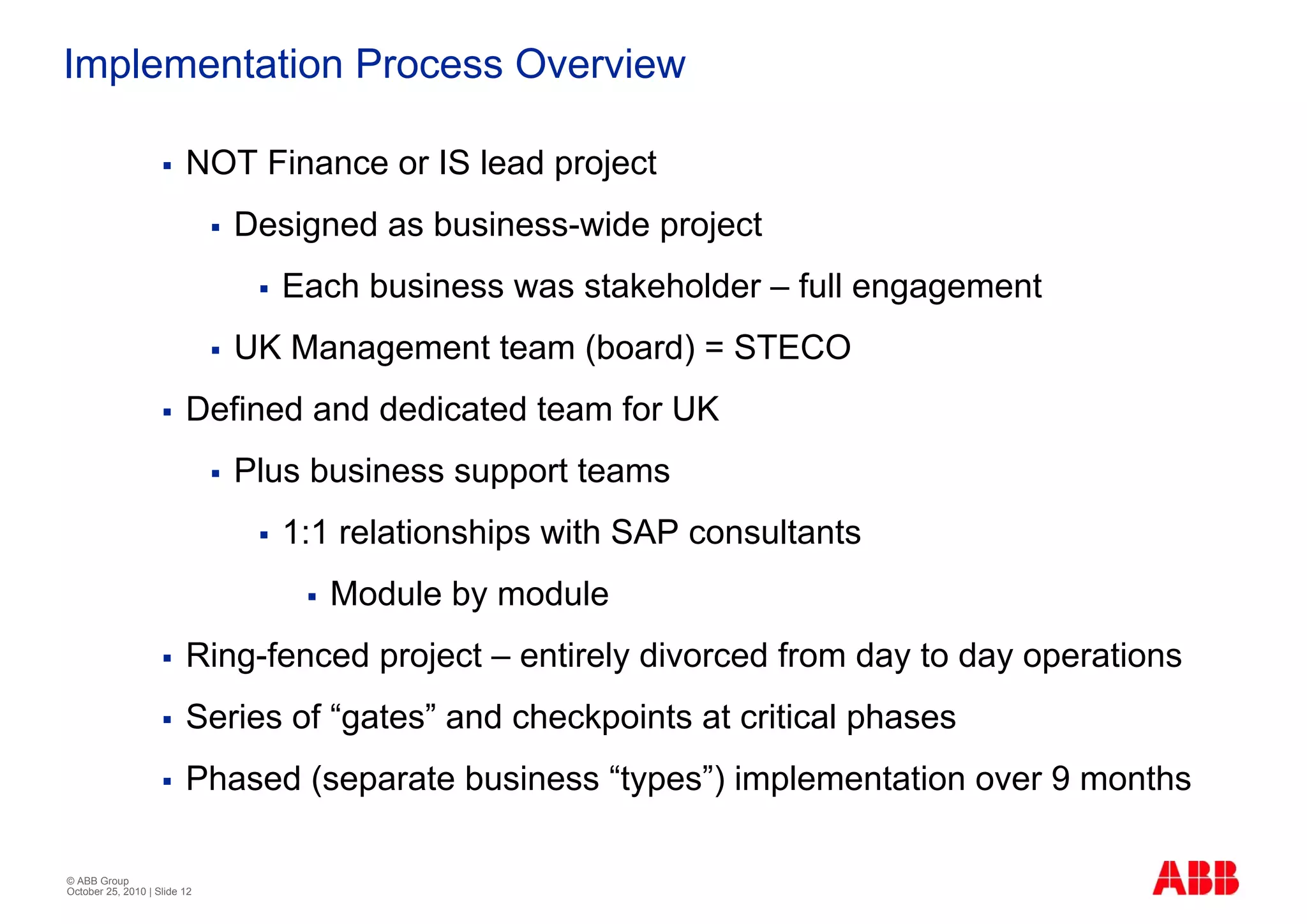 Implementation Process Overview

                         NOT Finance or IS lead project
                              Designed as business-wide project
                                 Each business was stakeholder – full engagement
                              UK Management team (board) = STECO
                         Defined and dedicated team for UK
                              Plus business support teams
                                 1:1 relationships with SAP consultants
                                    Module by module
                         Ring-fenced project – entirely divorced from day to day operations
                         Series of “gates” and checkpoints at critical phases
                         Phased (separate business “types”) implementation over 9 months

© ABB Group
October 25, 2010 | Slide 12
 