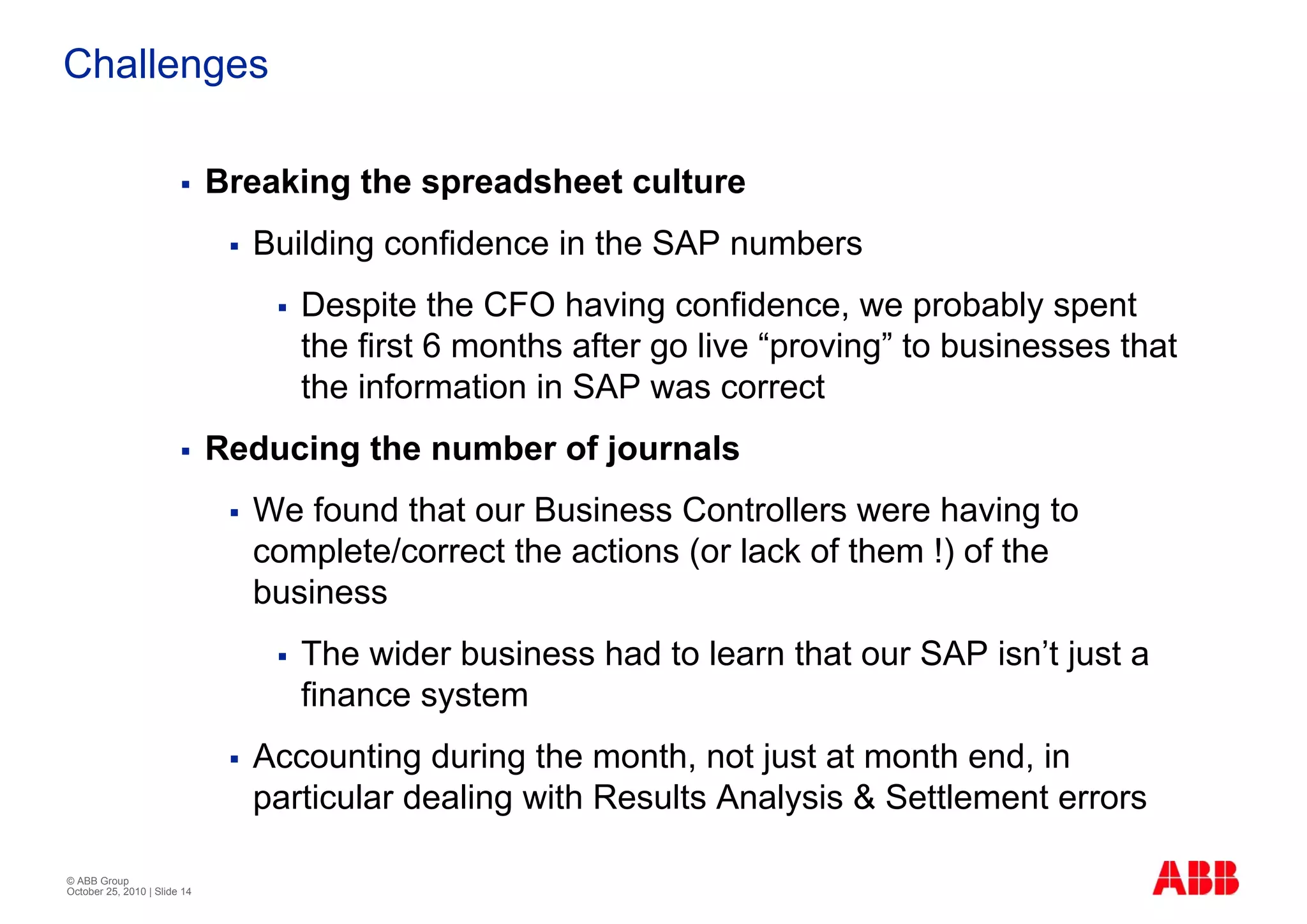 Challenges

                              Breaking the spreadsheet culture
                                Building confidence in the SAP numbers
                                   Despite the CFO having confidence, we probably spent
                                   the first 6 months after go live “proving” to businesses that
                                   the information in SAP was correct
                              Reducing the number of journals
                                We found that our Business Controllers were having to
                                complete/correct the actions (or lack of them !) of the
                                business
                                   The wider business had to learn that our SAP isn’t just a
                                   finance system
                                Accounting during the month, not just at month end, in
                                particular dealing with Results Analysis & Settlement errors

© ABB Group
October 25, 2010 | Slide 14
 