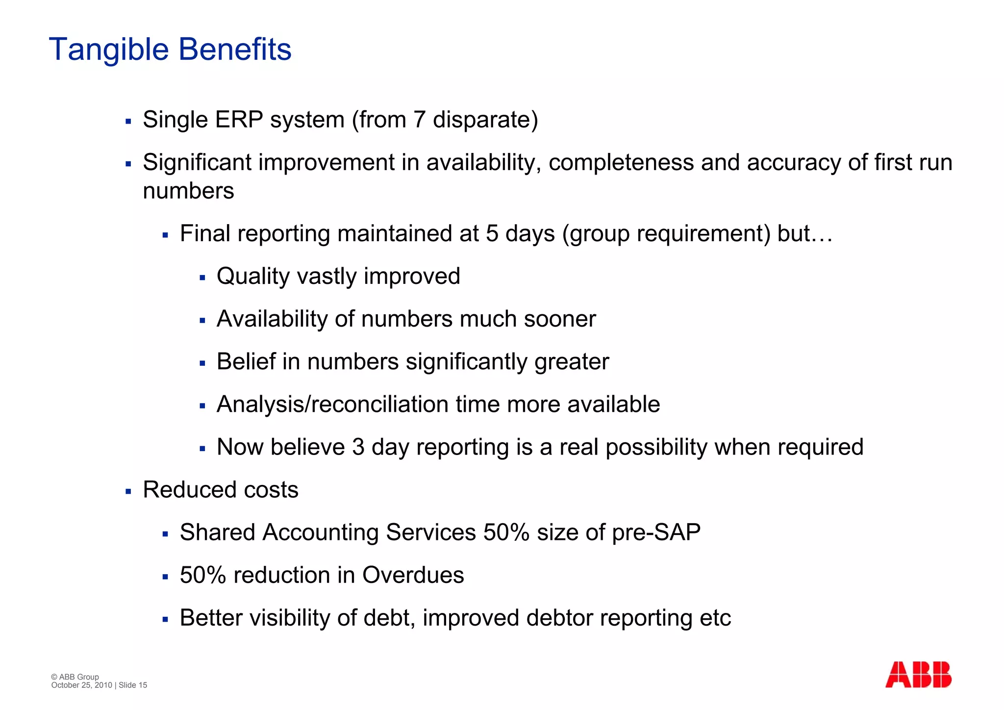 Tangible Benefits

                         Single ERP system (from 7 disparate)
                         Significant improvement in availability, completeness and accuracy of first run
                         numbers
                              Final reporting maintained at 5 days (group requirement) but…
                                 Quality vastly improved
                                 Availability of numbers much sooner
                                 Belief in numbers significantly greater
                                 Analysis/reconciliation time more available
                                 Now believe 3 day reporting is a real possibility when required
                         Reduced costs
                              Shared Accounting Services 50% size of pre-SAP
                              50% reduction in Overdues
                              Better visibility of debt, improved debtor reporting etc

© ABB Group
October 25, 2010 | Slide 15
 