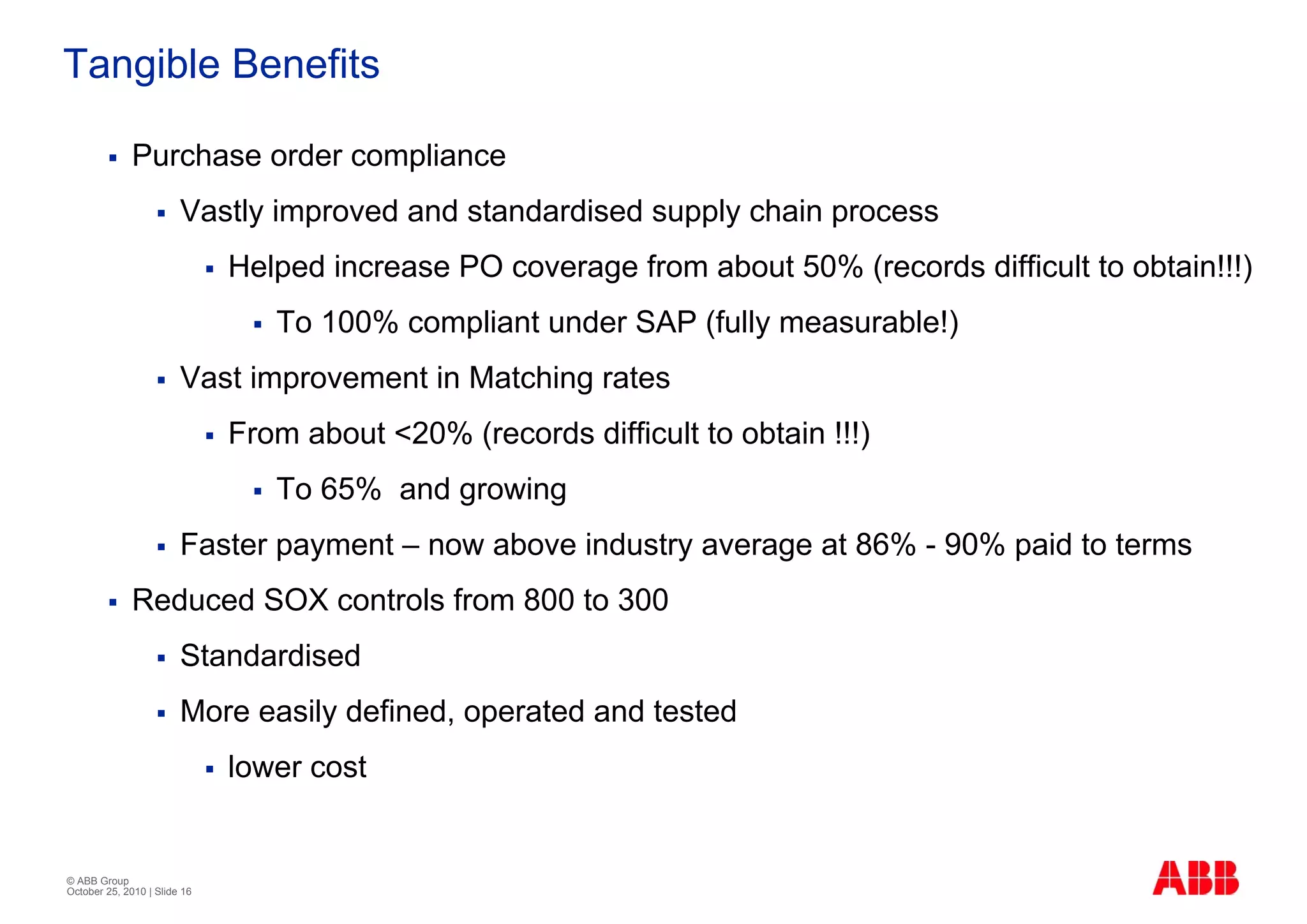 Tangible Benefits

              Purchase order compliance
                        Vastly improved and standardised supply chain process
                              Helped increase PO coverage from about 50% (records difficult to obtain!!!)
                                 To 100% compliant under SAP (fully measurable!)
                        Vast improvement in Matching rates
                              From about <20% (records difficult to obtain !!!)
                                 To 65% and growing
                        Faster payment – now above industry average at 86% - 90% paid to terms
              Reduced SOX controls from 800 to 300
                        Standardised
                        More easily defined, operated and tested
                              lower cost


© ABB Group
October 25, 2010 | Slide 16
 