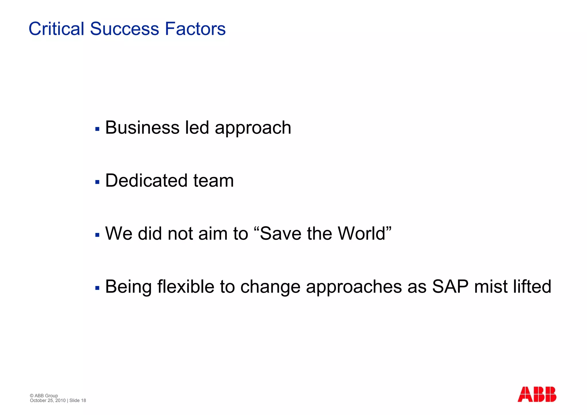 Critical Success Factors




                              Business led approach

                              Dedicated team

                              We did not aim to “Save the World”

                              Being flexible to change approaches as SAP mist lifted




© ABB Group
October 25, 2010 | Slide 18
 