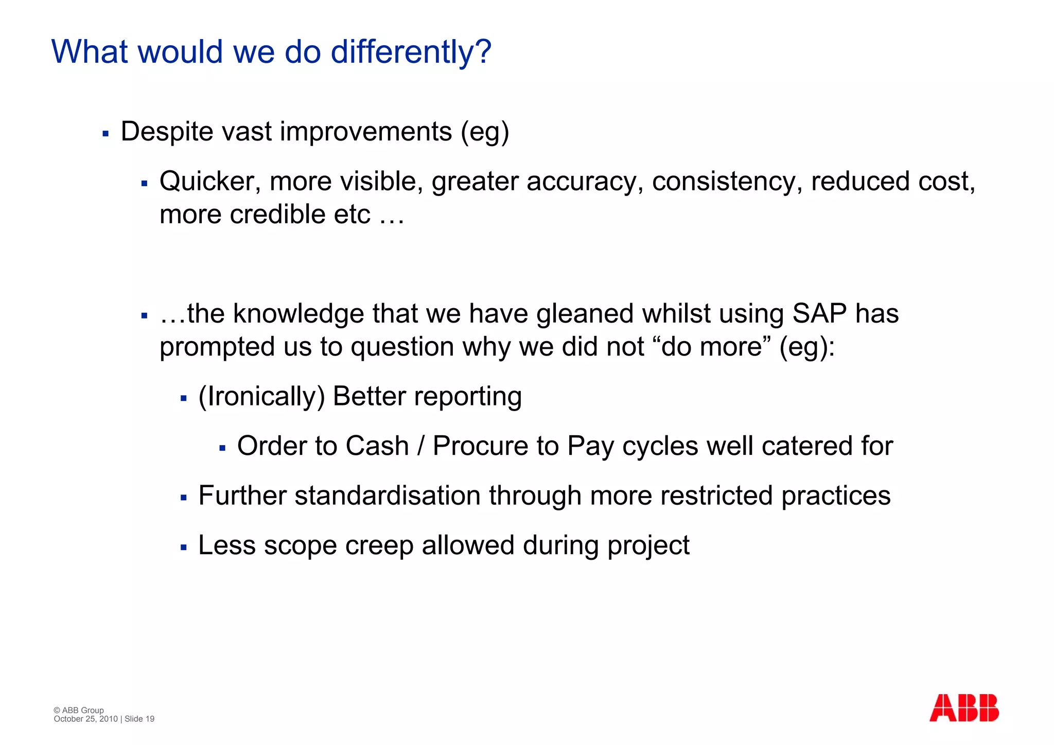 What would we do differently?

                 Despite vast improvements (eg)
                              Quicker, more visible, greater accuracy, consistency, reduced cost,
                              more credible etc …


                              …the knowledge that we have gleaned whilst using SAP has
                              prompted us to question why we did not “do more” (eg):
                                 (Ironically) Better reporting
                                    Order to Cash / Procure to Pay cycles well catered for
                                 Further standardisation through more restricted practices
                                 Less scope creep allowed during project




© ABB Group
October 25, 2010 | Slide 19
 
