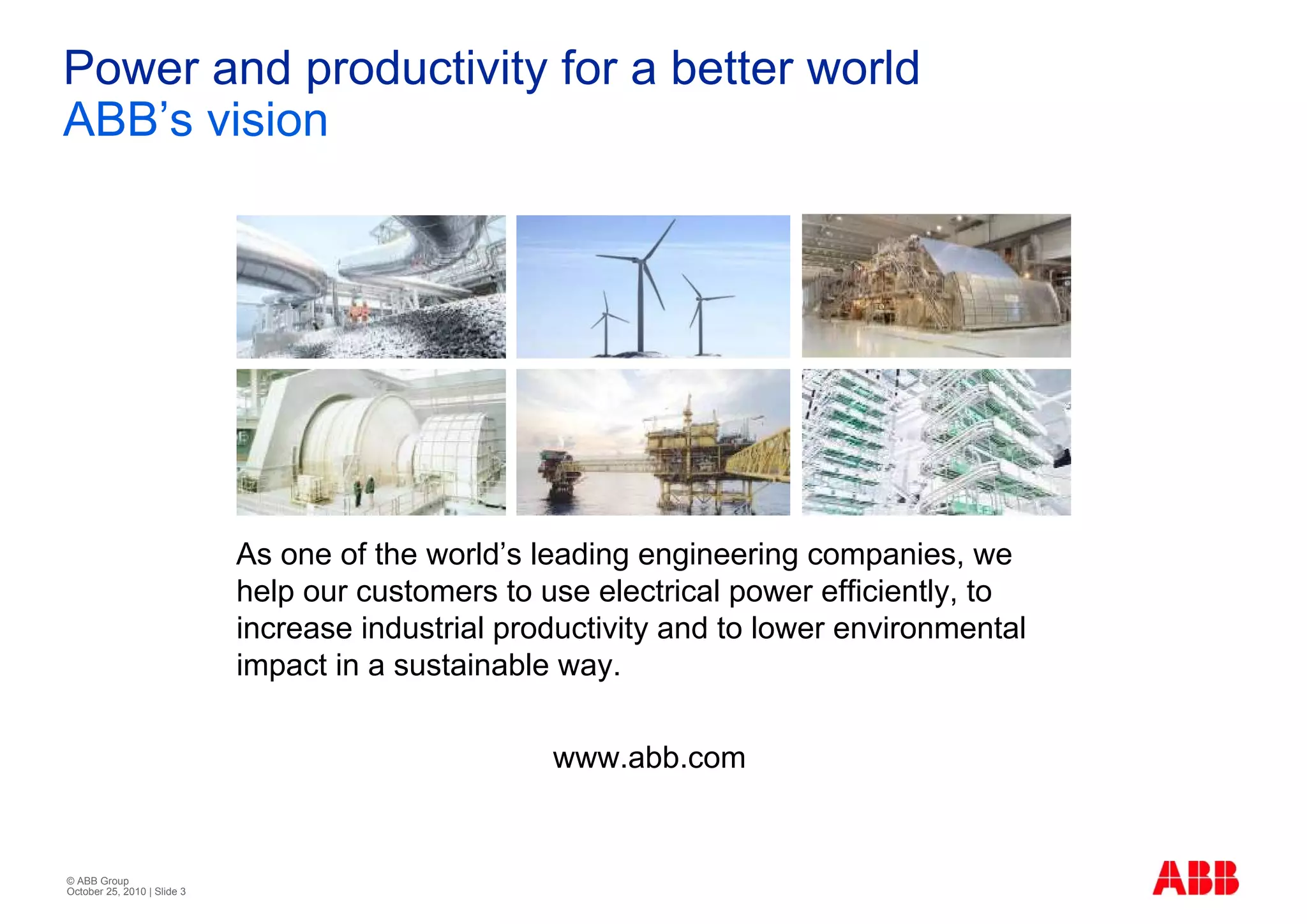 Power and productivity for a better world
ABB’s vision




                             As one of the world’s leading engineering companies, we
                             help our customers to use electrical power efficiently, to
                             increase industrial productivity and to lower environmental
                             impact in a sustainable way.

                                                    www.abb.com


© ABB Group
October 25, 2010 | Slide 3
 