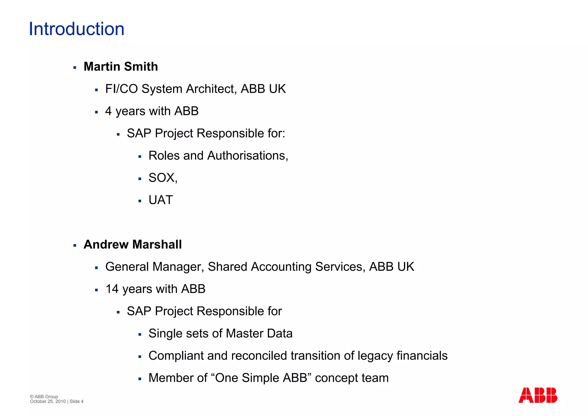 Introduction
                         Martin Smith
                             FI/CO System Architect, ABB UK
                             4 years with ABB
                                SAP Project Responsible for:
                                    Roles and Authorisations,
                                    SOX,
                                    UAT


                         Andrew Marshall
                             General Manager, Shared Accounting Services, ABB UK
                             14 years with ABB
                                SAP Project Responsible for
                                    Single sets of Master Data
                                    Compliant and reconciled transition of legacy financials
                                    Member of “One Simple ABB” concept team
© ABB Group
October 25, 2010 | Slide 4
 