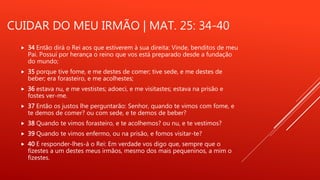 CUIDAR DO MEU IRMÃO | MAT. 25: 34-40
 34 Então dirá o Rei aos que estiverem à sua direita: Vinde, benditos de meu
Pai. Possuí por herança o reino que vos está preparado desde a fundação
do mundo;
 35 porque tive fome, e me destes de comer; tive sede, e me destes de
beber; era forasteiro, e me acolhestes;
 36 estava nu, e me vestistes; adoeci, e me visitastes; estava na prisão e
fostes ver-me.
 37 Então os justos lhe perguntarão: Senhor, quando te vimos com fome, e
te demos de comer? ou com sede, e te demos de beber?
 38 Quando te vimos forasteiro, e te acolhemos? ou nu, e te vestimos?
 39 Quando te vimos enfermo, ou na prisão, e fomos visitar-te?
 40 E responder-lhes-á o Rei: Em verdade vos digo que, sempre que o
fizestes a um destes meus irmãos, mesmo dos mais pequeninos, a mim o
fizestes.
 
