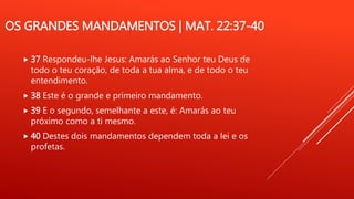OS GRANDES MANDAMENTOS | MAT. 22:37-40
 37 Respondeu-lhe Jesus: Amarás ao Senhor teu Deus de
todo o teu coração, de toda a tua alma, e de todo o teu
entendimento.
 38 Este é o grande e primeiro mandamento.
 39 E o segundo, semelhante a este, é: Amarás ao teu
próximo como a ti mesmo.
 40 Destes dois mandamentos dependem toda a lei e os
profetas.
 