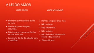 A LEI DO AMOR
 Não terás outros deuses diante
de mim.
 Não farás para ti imagem
esculpida.
 Não tomarás o nome do Senhor
teu Deus em vão.
 Lembra-te do dia do sábado, para
o santificar.
AMOR A DEUS AMOR AO PRÓXIMO
 Honra a teu pai e a tua mãe.
 Não matarás.
 Não adulterarás.
 Não furtarás.
 Não dirás falso testemunho
contra o teu próximo.
 Não cobiçarás.
 