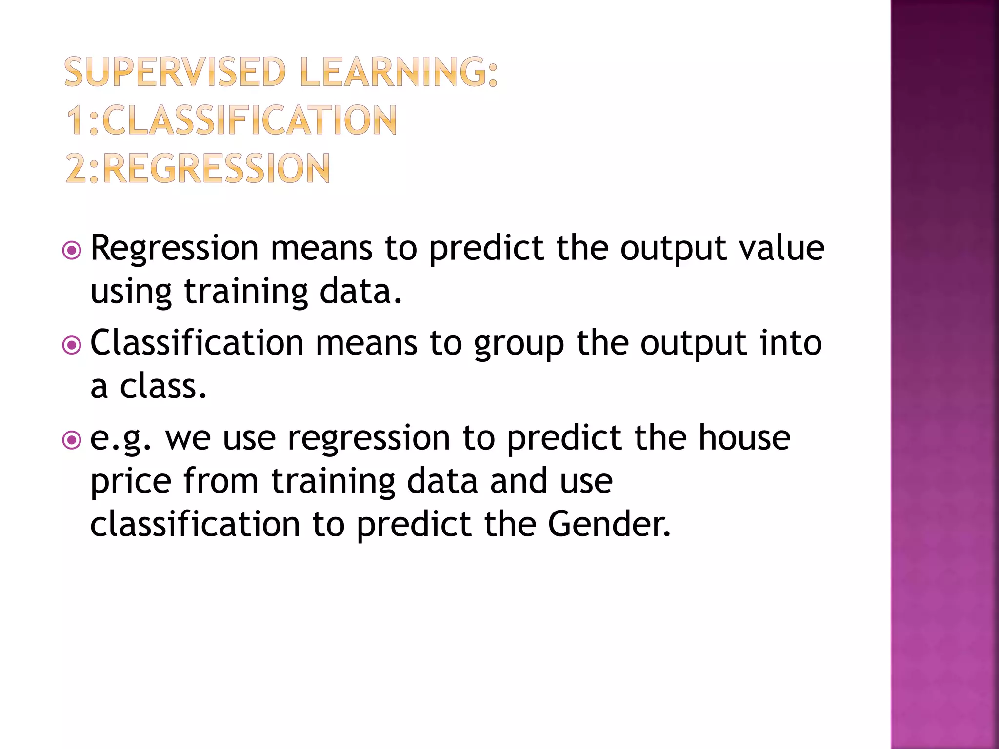 Regression means to predict the output value
using training data.
 Classification means to group the output into
a class.
 e.g. we use regression to predict the house
price from training data and use
classification to predict the Gender.
 