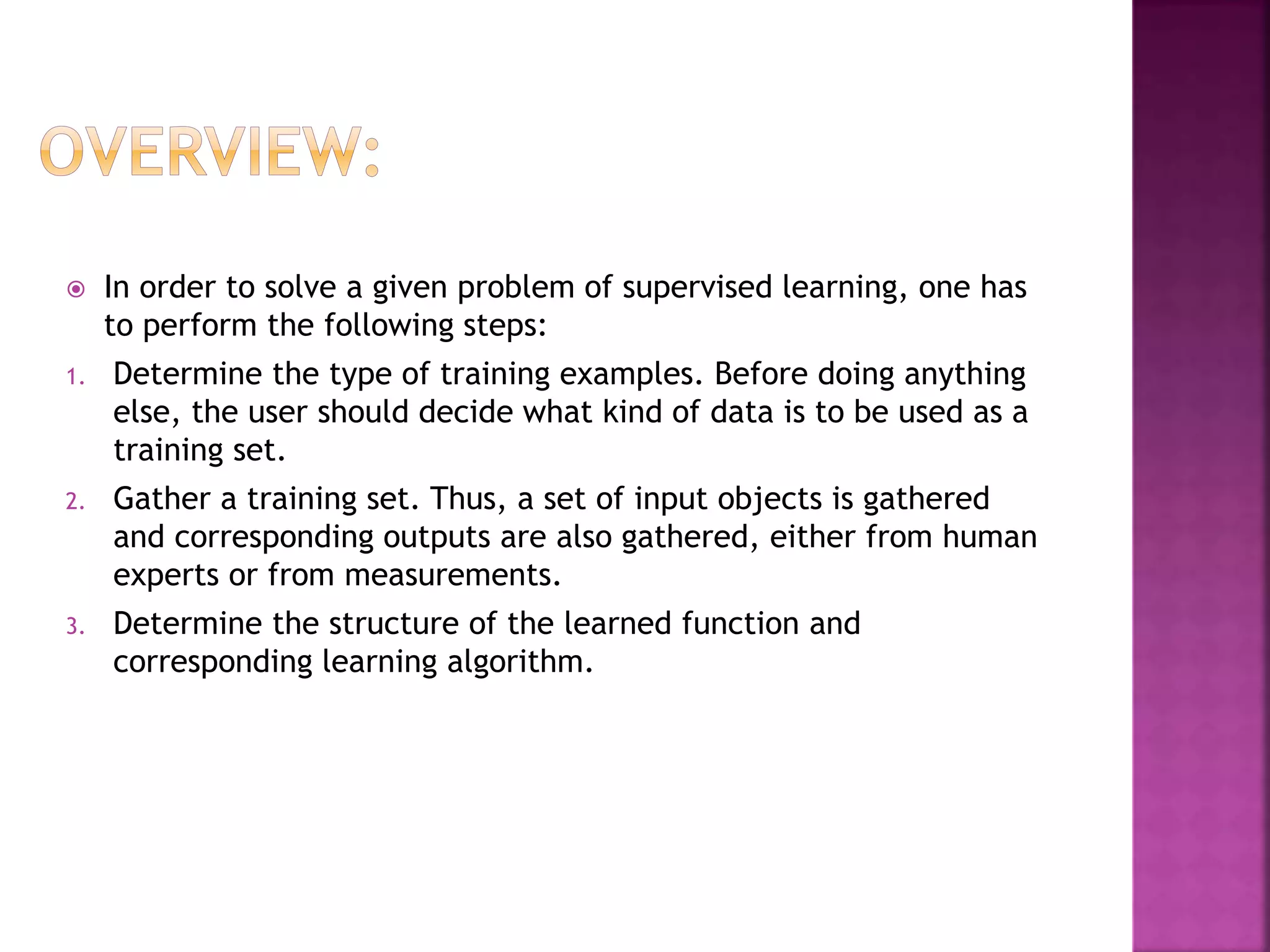  In order to solve a given problem of supervised learning, one has
to perform the following steps:
1. Determine the type of training examples. Before doing anything
else, the user should decide what kind of data is to be used as a
training set.
2. Gather a training set. Thus, a set of input objects is gathered
and corresponding outputs are also gathered, either from human
experts or from measurements.
3. Determine the structure of the learned function and
corresponding learning algorithm.
 
