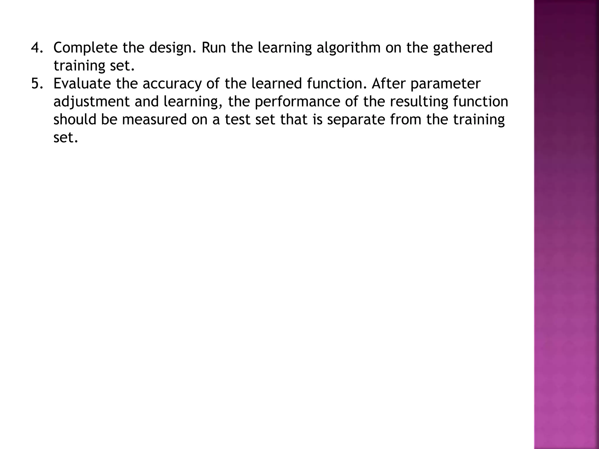 4. Complete the design. Run the learning algorithm on the gathered
training set.
5. Evaluate the accuracy of the learned function. After parameter
adjustment and learning, the performance of the resulting function
should be measured on a test set that is separate from the training
set.
 