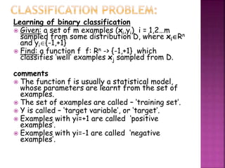 Learning of binary classification
 Given: a set of m examples (xi,yi) i = 1,2&hellip;m
sampled from some distribution D, where xiRn
and yi{-1,+1}
 Find: a function f f: Rn -> {-1,+1} which
classifies &lsquo;well&rsquo; examples xj sampled from D.
comments
 The function f is usually a statistical model,
whose parameters are learnt from the set of
examples.
 The set of examples are called &ndash; &lsquo;training set&rsquo;.
 Y is called &ndash; &lsquo;target variable&rsquo;, or &lsquo;target&rsquo;.
 Examples with yi=+1 are called &lsquo;positive
examples&rsquo;.
 Examples with yi=-1 are called &lsquo;negative
examples&rsquo;.
 