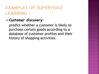  Customer discovery:
predict whether a customer is likely to
purchase certain goods according to a
database of customer profiles and their
history of shopping activities.
 