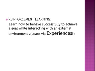  REINFORCEMENT LEARNING:
Learn how to behave successfully to achieve
a goal while interacting with an external
environment .(Learn via Experiences!)
 