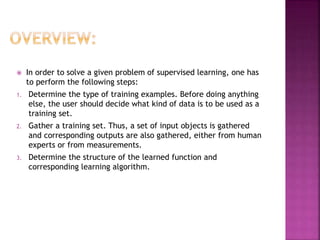  In order to solve a given problem of supervised learning, one has
to perform the following steps:
1. Determine the type of training examples. Before doing anything
else, the user should decide what kind of data is to be used as a
training set.
2. Gather a training set. Thus, a set of input objects is gathered
and corresponding outputs are also gathered, either from human
experts or from measurements.
3. Determine the structure of the learned function and
corresponding learning algorithm.
 