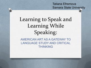 Learning to Speak and
Learning While
Speaking:
AMERICAN ART AS A GATEWAY TO
LANGUAGE STUDY AND CRITICAL
THINKING
Tatiana Efremova
Samara State University
 