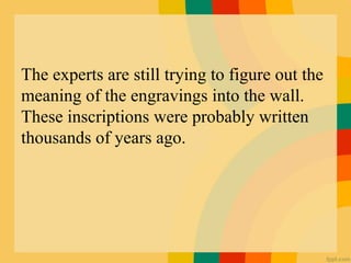 The experts are still trying to figure out the
meaning of the engravings into the wall.
These inscriptions were probably written
thousands of years ago.
 