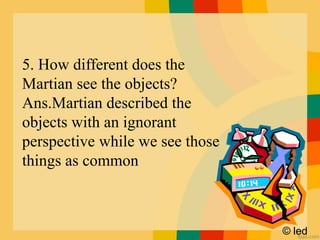 © led
5. How different does the
Martian see the objects?
Ans.Martian described the
objects with an ignorant
perspective while we see those
things as common
 