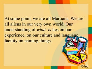 © led
At some point, we are all Martians. We are
all aliens in our very own world. Our
understanding of what is lies on our
experience, on our culture and language
facility on naming things.
 