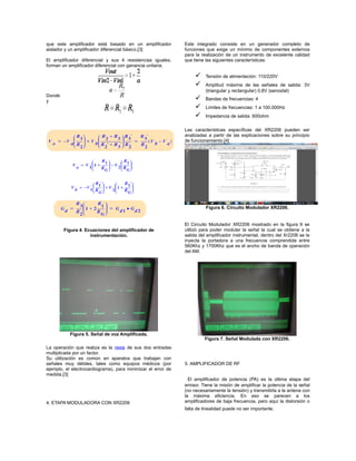 que este amplificador está basado en un amplificador
aislador y un amplificador diferencial básico.[3]
El amplificador diferencial y sus 4 resistencias iguales,
forman un amplificador diferencial con ganancia unitaria.
Donde
y
Figura 4. Ecuaciones del amplificador de
instrumentación.
Figura 5. Señal de voz Amplificada.
La operación que realiza es la resta de sus dos entradas
multiplicada por un factor.
Su utilización es común en aparatos que trabajan con
señales muy débiles, tales como equipos médicos (por
ejemplo, el electrocardiograma), para minimizar el error de
medida.[3]
4. ETAPA MODULADORA CON XR2206
Este integrado consiste en un generador completo de
funciones que exige un mínimo de componentes externos
para la realización de un instrumento de excelente calidad
que tiene las siguientes características:
 Tensión de alimentación: 110/220V
 Amplitud máxima de las señales de salida: 3V
(triangular y rectangular) 0,8V (senoidal)
 Bandas de frecuencias: 4
 Límites de frecuencias: 1 a 100.000Hz
 Impedancia de salida: 600ohm
Las características específicas del XR2206 pueden ser
analizadas a partir de las explicaciones sobre su principio
de funcionamiento.[4]
Figura 6. Circuito Modulador XR2206.
El Circuito Modulador XR2206 mostrado en la figura 6 se
utilizó para poder modular la señal la cual se obtiene a la
salida del amplificador instrumental, dentro del Xr2206 se le
inyecta la portadora a una frecuencia comprendida entre
560Khz y 1700Khz que es el ancho de banda de operación
del AM.
Figura 7. Señal Modulada con XR2206.
5. AMPLIFICADOR DE RF
El amplificador de potencia (PA) es la última etapa del
emisor. Tiene la misión de amplificar la potencia de la señal
(no necesariamente la tensión) y transmitirla a la antena con
la máxima eficiencia. En eso se parecen a los
amplificadores de baja frecuencia, pero aquí la distorsión o
falta de linealidad puede no ser importante.
 