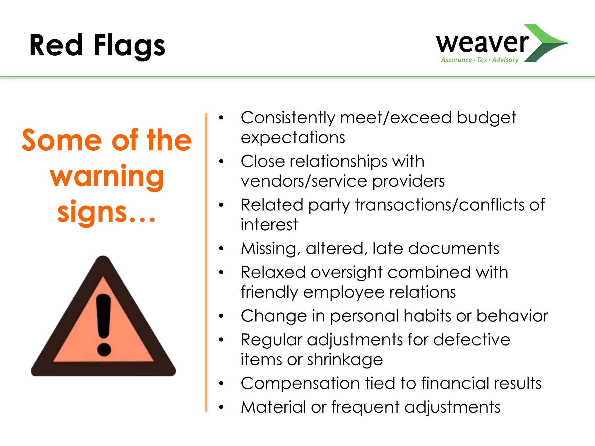 • Consistently meet/exceed budget
expectations
• Close relationships with
vendors/service providers
• Related party transactions/conflicts of
interest
• Missing, altered, late documents
• Relaxed oversight combined with
friendly employee relations
• Change in personal habits or behavior
• Regular adjustments for defective
items or shrinkage
• Compensation tied to financial results
• Material or frequent adjustments
Red Flags
Some of the
warning
signs…
 