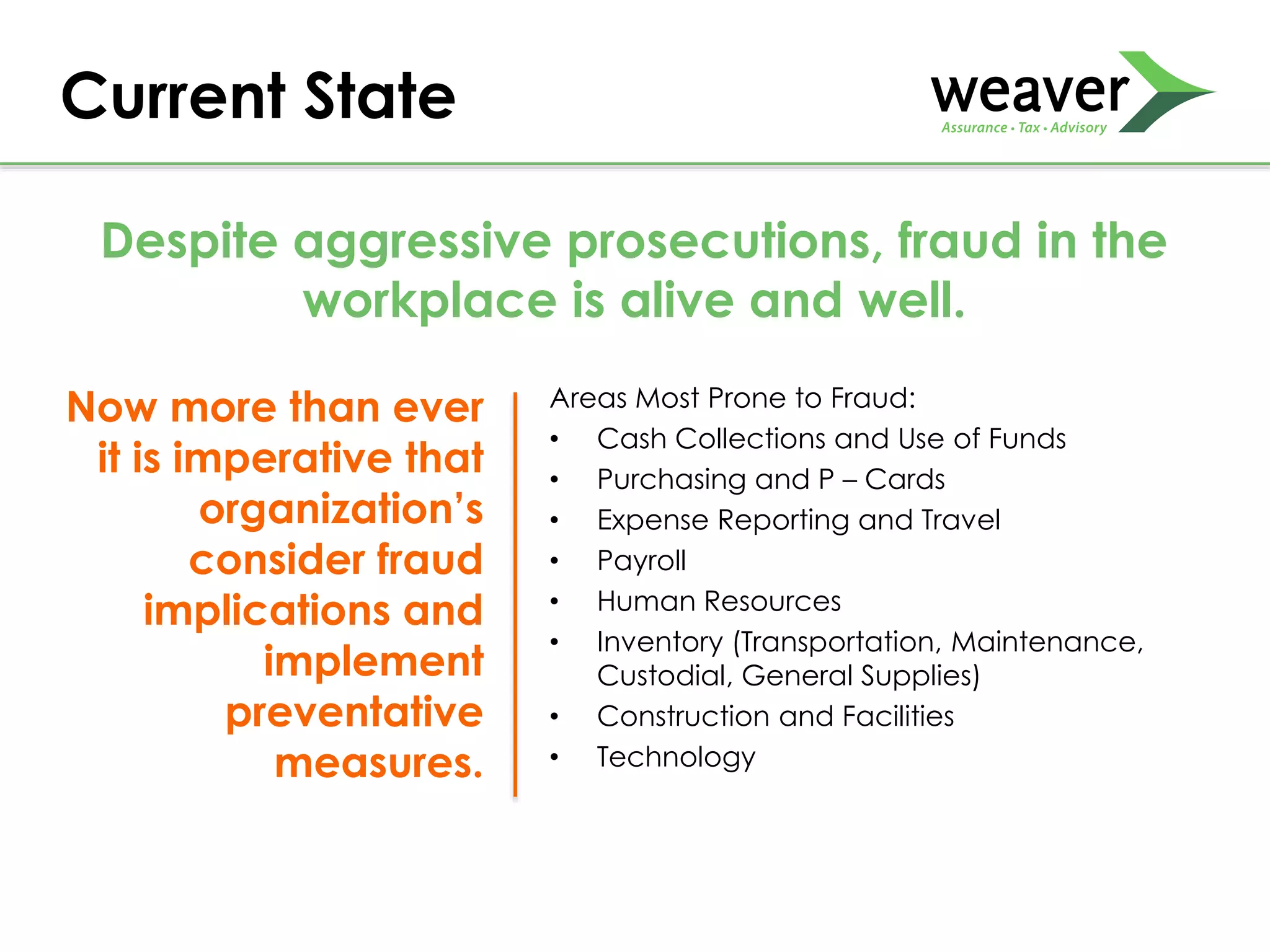 Areas Most Prone to Fraud:
• Cash Collections and Use of Funds
• Purchasing and P – Cards
• Expense Reporting and Travel
• Payroll
• Human Resources
• Inventory (Transportation, Maintenance,
Custodial, General Supplies)
• Construction and Facilities
• Technology
Current State
Despite aggressive prosecutions, fraud in the
workplace is alive and well.
Now more than ever
it is imperative that
organization’s
consider fraud
implications and
implement
preventative
measures.
 