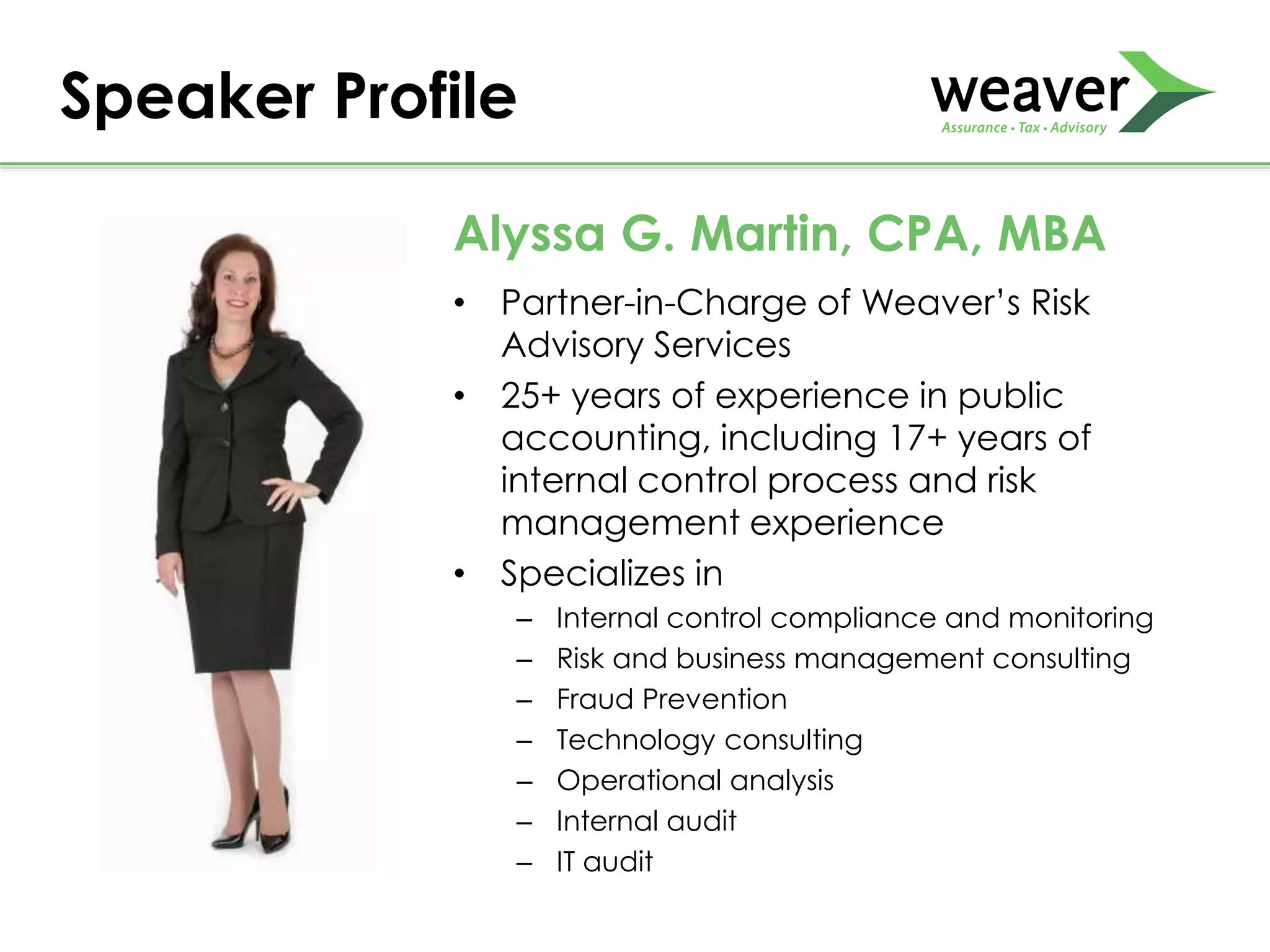 • Partner-in-Charge of Weaver’s Risk
Advisory Services
• 25+ years of experience in public
accounting, including 17+ years of
internal control process and risk
management experience
• Specializes in
– Internal control compliance and monitoring
– Risk and business management consulting
– Fraud Prevention
– Technology consulting
– Operational analysis
– Internal audit
– IT audit
Speaker Profile
Alyssa G. Martin, CPA, MBA
 